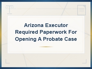 Required Paperwork to Open a Probate Case in Arizona